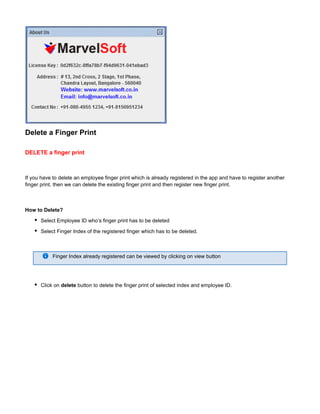 Delete a Finger Print
DELETE a finger print
If you have to delete an employee finger print which is already registered in the app and have to register another
finger print, then we can delete the existing finger print and then register new finger print.
How to Delete?
Select Employee ID who’s finger print has to be deleted
Select Finger Index of the registered finger which has to be deleted.
Finger Index already registered can be viewed by clicking on view button
Click on button to delete the finger print of selected index and employee ID.delete
 