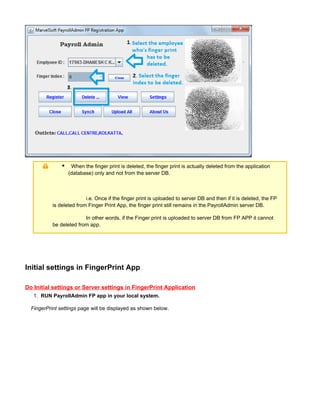 1.
When the finger print is deleted, the finger print is actually deleted from the application
(database) only and not from the server DB.
i.e. Once if the finger print is uploaded to server DB and then if it is deleted, the FP
is deleted from Finger Print App, the finger print still remains in the PayrollAdmin server DB.
In other words, if the Finger print is uploaded to server DB from FP APP it cannot
be deleted from app.
Initial settings in FingerPrint App
Do Initial settings or Server settings in FingerPrint Application
RUN PayrollAdmin FP app in your local system.
page will be displayed as shown below.FingerPrint settings
 