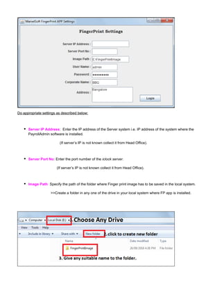 Do appropriate settings as described below:
Server IP Address: Enter the IP address of the Server system i.e. IP address of the system where the
PayrollAdmin software is installed.
(If server’s IP is not known collect it from Head Office).
Server Port No: Enter the port number of the iclock server.
(If server’s IP is not known collect it from Head Office).
:Image Path Specify the path of the folder where Finger print image has to be saved in the local system.
>>Create a folder in any one of the drive in your local system where FP app is installed.
 