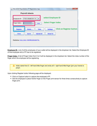 Employee ID : List of all the employees of your outlet will be displayed in the dropdown list. Select the Employee ID
of that employee who’s FP has to be registered.
Finger Index: A list of Finger Index from 0 to 9 will be displayed in the dropdown list. Select the index number of the
finger which the employee will be registering.
Index starts from 0 - left hand little finger and ends at 9 - right hand little finger (join your hands to
pray!)
Upon clicking Register button following page will be displayed.
Click on Capture button to capture the employee’s FP.
Ask the employee to place his/her finger on the Finger print sensor for three times consecutively to capture
finger print.
 