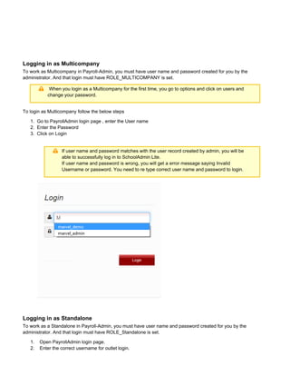 1.
2.
3.
1.
2.
3.
Logging in as Multicompany
To work as Multicompany in Payroll-Admin, you must have user name and password created for you by the
administrator. And that login must have ROLE_MULTICOMPANY is set.
When you login as a Multicompany for the first time, you go to options and click on users and
change your password.
To login as Multicompany follow the below steps
Go to PayrollAdmin login page , enter the User name
Enter the Password
Click on Login
If user name and password matches with the user record created by admin, you will be
able to successfully log in to SchoolAdmin Lite.
If user name and password is wrong, you will get a error message saying Invalid
. You need to re type correct user name and password to login.Username or password
Logging in as Standalone
To work as a Standalone in Payroll-Admin, you must have user name and password created for you by the
administrator. And that login must have ROLE_Standalone is set.
Open PayrollAdmin login page.
Enter the correct username for outlet login.
 