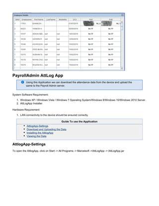 1.
2.
1.
PayrollAdmin AttLog App
Using this Application we can download the attendance data from the device and upload the
same to the Payroll Admin server.
System Software Requirement:
Windows XP / Windows Vista / Windows 7 Operating System/Windows 8/Windows 10/Windows 2010 Server.
AttLogApp Installer.
Hardware Requirement:
LAN connectivity to the device should be ensured correctly.
Guide To use the Application
AttlogApp-Settings
Download and Uploading the Data
Installing the AttlogApp
Viewing the Data
AttlogApp-Settings
To open the AttlogApp, click on Start -> All Programs -> Marvelsoft ->AttLogApp -> AttLogApp.jar
 