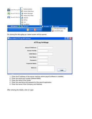 1.
2.
3.
4.
5.
On clicking the AttLogApp.jar, below screen will be opened.
Enter the IP address of the server machine where payroll software is installed.
Enter the iclock port number.(Default-8080).
Enter the name of the Outlet.
Enter the username and password of the payroll application.
Enter the name of the Company and Address.
After entering the details, click on Login
 
