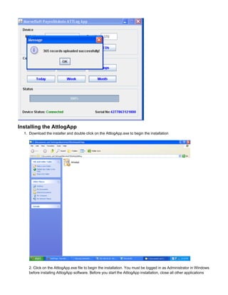 1.
Installing the AttlogApp
Download the installer and double click on the AttlogApp.exe to begin the installation
2. Click on the AttlogApp.exe file to begin the installation. You must be logged in as Administrator in Windows
before installing AttlogApp software. Before you start the AttlogApp installation, close all other applications
 