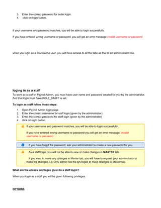 3.
4.
1.
2.
3.
4.
Enter the correct password for outlet login.
click on login button.
If your username and password matches, you will be able to login successfully.
If you have entered wrong username or password, you will get an error message invalid username or password.
when you login as a Standalone user, you will have access to all the tabs as that of an administrator role.
loging in as a staff
To work as a staff in Payroll-Admin, you must have user name and password created for you by the administrator.
And that login must have ROLE_STAFF is set.
To login as staff follow these steps:
Open Payroll Admin login page.
Enter the correct username for staff login (given by the administrator)
Enter the correct password for staff login (given by the administrator)
click on login button.
If your username and password matches, you will be able to login successfully.
If you have entered wrong username or password you will get an error message, invalid
username or password.
If you have forgot the password, ask your administrator to create a new password for you.
As a staff login, you will not be able to view or make changes in tab.MASTER
If you want to make any changes in Master tab, you will have to request your administrator to
make the changes. i.e; Only admin has the privileges to make changes to Master tab.
What are the access privileges given to a staff login?
When you login as a staff you will be given following privileges.
OPTIONS
 