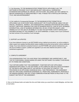 4.1 No Warranties. TO THE MAXIMUM EXTENT PERMITTED BY APPLICABLE LAW, THE
SOFTWARE IS PROVIDED "AS IS" AND MARVELSOFT DISCLAIM ALL WARRANTIES,
EITHERWHETHER EXPRESS OR, IMPLIED, OR STATUTORY, INCLUDING, BUT NOT LIMITED TO,
IMPLIED WARRANTIES OF MERCHANTABILITY AND, FITNESS FOR A PARTICULAR PURPOSE. ,
TITLE, AND NON-INFRINGEMENT
4.2 No Liability for Consequential Damages. TO THE MAXIMUM EXTENT PERMITTED BY
APPLICABLE LAW, IN NO EVENT SHALL MARVELSOFT OR ITS SUPPLIERS BE LIABLE FOR ANY
SPECIAL, INCIDENTAL, INDIRECT, OR CONSEQUENTIAL DAMAGES WHATSOEVER (INCLUDING,
WITHOUT LIMITATION, DAMAGES FOR LOSS OF BUSINESS PROFITS, LOSS OF DATA, BUSINESS
INTERRUPTION, LOSS OF BUSINESS INFORMATION, OR ANY OTHER PECUNIARY LOSS)
ARISING OUT OF THE USE OF OR INABILITY TO USE THE SOFTWARE, EVEN IF MARVELSOFT
HAS BEEN ADVISED OF THE POSSIBILITY OF SUCH DAMAGES. or losses), even if such Contributor
has been advised of the possibility of such damages.
5. SUPPORT and UPDATES
If you have obtained a license to use SOFTWARE during a defined annual period, you will be entitled to
obtain support and updates that MarvelSoft makes available during that annual period, without additional
charge. If you have obtained a perpetual license to use SOFTWARE (with optional maintenance), you
will only be entitled to support, updates and upgrades if you have also obtained and paid for a valid
maintenance agreement.
6. COMPLETE AGREEMENT
YOU ACKNOWLEDGE THAT YOU HAVE READ THIS AGREEMENT AND UNDERSTAND IT, AND
THAT BY PURCHASING, DOWNLOADING OR USING THE SOFTWARE YOU AGREE TO BE BOUND
BY ITS TERMS AND CONDITIONS.
YOU FURTHER AGREE THAT THIS AGREEMENT, TOGETHER WITH ANY APPLICABLE
ADDENDUM APPLICABLE TO THE SOFTWARE, IS THE COMPLETE AND EXCLUSIVE STATEMENT
OF THE RIGHTS AND LIABILITIES OF THE PARTIES. IN THE EVENT OF CONFLICT, THE
PROVISIONS IN AN APPLICABLE ADDENDUM SHALL TAKE PRECEDENCE. THIS AGREEMENT
AND ANY APPLICABLE ADDENDUM SUPERSEDE ALL PRIOR ORAL AGREEMENTS, PROPOSALS
OR UNDERSTANDINGS, AND ANY OTHER COMMUNICATIONS BETWEEN US RELATING TO THE
SUBJECT MATTER OF THIS AGREEMENT.
4. Click on the Browse button and select the drive and folder where you would like to install AttlogApp. and then click
on next button.
 