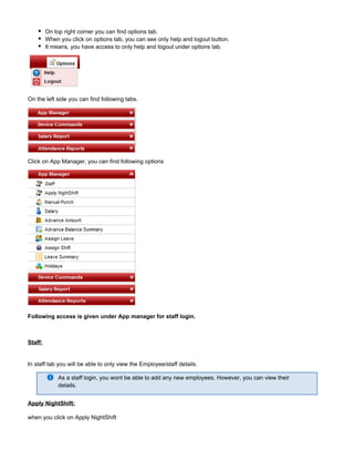 On top right corner you can find options tab.
When you click on options tab, you can see only help and logout button.
It means, you have access to only help and logout under options tab.
On the left side you can find following tabs.
Click on App Manager, you can find following options
Following access is given under App manager for staff login.
Staff:
In staff tab you will be able to only view the Employee/staff details.
As a staff login, you wont be able to add any new employees. However, you can view their
details.
Apply NightShift:
when you click on Apply NightShift
 