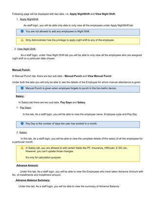 1.
1.
Following page will be displayed with two tabs. i.e; andApply NightShift View Night Shift.
Apply NightShift:
As staff login, you will be able only able to only view all the employees under Apply NightShift tab.
You are not allowed to add any employees to Night Shift.
Only Administrator has the privilege to apply night shift to any of the employee.
2. View Night Shift:
As a staff login, under View Night Shift tab you will be able to only view all the employees who are assigned
night shift on a particular date chosen.
Manual Punch:
In Manual Punch tab, there are two sub tabs - and .Manual Punch View Manual Punch
Under both the tabs you will only be able to see the details of the Employee for whom manual attendance is given.
Manual Punch is given when employee forgets to punch in the bio-metric device.
Salary:
In Salary tab there are two sub tabs, andPay Days Salary.
Pay Days:
In this tab, As a staff login, you will be able to view the employee name, Employee code and Pay Day
Pay Day is the number of days the user has worked in a month.
2. Salary:
In this tab, As a staff login, you will be able to view the complete details of the salary of all the employees for
a particular month.
In Salary tab, you are allowed to edit certain fields like PF, Insurance, HR/Loan, E SIC etc..
However, you can't update those changes.
It's only for calculation purpose.
Advance Amount:
Under this tab, As a staff login, you will be able to view the Employees who have taken Advance Amount with
No. of installments and Installment amount.
Advance Balance Summary:
Under this tab, As a staff login, you will be able to view the summary of Advance Balance.
 