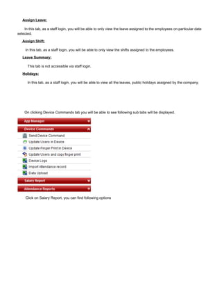 Assign Leave:
In this tab, as a staff login, you will be able to only view the leave assigned to the employees on particular date
selected.
Assign Shift:
In this tab, as a staff login, you will be able to only view the shifts assigned to the employees.
Leave Summary:
This tab is not accessible via staff login.
Holidays:
In this tab, as a staff login, you will be able to view all the leaves, public holidays assigned by the company.
On clicking Device Commands tab you will be able to see following sub tabs will be displayed.
Click on Salary Report, you can find following options
 