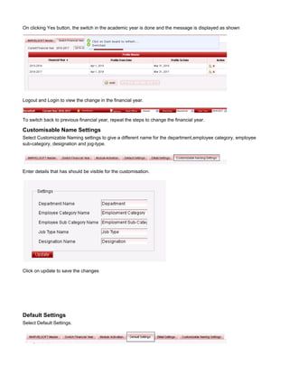 On clicking Yes button, the switch in the academic year is done and the message is displayed as shown
Logout and Login to view the change in the financial year.
To switch back to previous financial year, repeat the steps to change the financial year.
Customisable Name Settings
Select Customizable Naming settings to give a different name for the department,employee category, employee
sub-category, designation and jog-type.
Enter details that has should be visible for the customisation.
Click on update to save the changes
Default Settings
Select Default Settings.
 