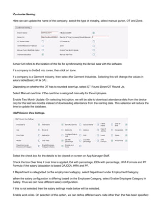 Customise Naming:
Here we can update the name of the company, select the type of industry, select manual punch, OT and Zone.
Server Url refers to the location of the file for synchronizing the device data with the software.
If a company is divided into zones, then click on zone.
If a company is a Garment industry, then select the Garment Industries. Selecting this will change the values in
salary table(Basic,HR & DA) .
Depending on whether the OT has to rounded down/up, select OT Round Down/OT Round Up.
Select Manual overtime, if the overtime is assigned manually for the employees
Enable Two Month Update:-On selecting this option, we will be able to download attendance data from the device
only for the last two months instead of downloading attendance from the starting date. This selection will reduce the
time to update the database.
Staff Column View Settings.
Select the check box for the details to be viewed on screen on App Manager-Staff.
Check the box Over time if over time is applied, DA with percentage, CCA with percentage, HRA Formula and PF
Formula if the salary calculation is based DA,CCA, HRA and PF.
If Department is categorized on the employment category, select Department under Employment Category.
When the salary configuration is differing based on the Employee Category, select Enable Employee Category In
Salary. Thus we can have different salary configuration.
If this is not selected then the salary settings made below will be selected.
Enable work code- On selection of this option, we can define different work code other than that has been specified
 
