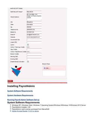 Installing PayrollAdmin
System Software Requirements
System Hardware Requirements
Running Payroll Admin Software Set-up
System Software Requirements
Windows XP / Windows Vista / Windows 7 Operating System/Windows 8/Windows 10/Windows 2010 Server
PayrollAdmin Installer / CD
PayrollAdmin valid License purchased from MarvelSoft
Adobe Acrobat Reader 11.0.2 or above
 