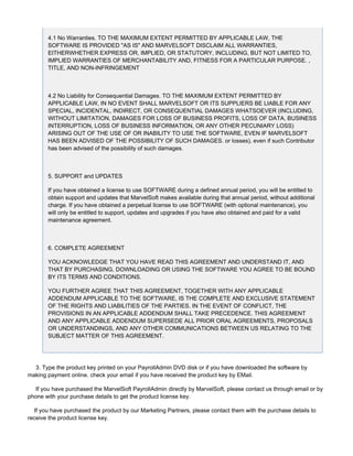 4.1 No Warranties. TO THE MAXIMUM EXTENT PERMITTED BY APPLICABLE LAW, THE
SOFTWARE IS PROVIDED "AS IS" AND MARVELSOFT DISCLAIM ALL WARRANTIES,
EITHERWHETHER EXPRESS OR, IMPLIED, OR STATUTORY, INCLUDING, BUT NOT LIMITED TO,
IMPLIED WARRANTIES OF MERCHANTABILITY AND, FITNESS FOR A PARTICULAR PURPOSE. ,
TITLE, AND NON-INFRINGEMENT
4.2 No Liability for Consequential Damages. TO THE MAXIMUM EXTENT PERMITTED BY
APPLICABLE LAW, IN NO EVENT SHALL MARVELSOFT OR ITS SUPPLIERS BE LIABLE FOR ANY
SPECIAL, INCIDENTAL, INDIRECT, OR CONSEQUENTIAL DAMAGES WHATSOEVER (INCLUDING,
WITHOUT LIMITATION, DAMAGES FOR LOSS OF BUSINESS PROFITS, LOSS OF DATA, BUSINESS
INTERRUPTION, LOSS OF BUSINESS INFORMATION, OR ANY OTHER PECUNIARY LOSS)
ARISING OUT OF THE USE OF OR INABILITY TO USE THE SOFTWARE, EVEN IF MARVELSOFT
HAS BEEN ADVISED OF THE POSSIBILITY OF SUCH DAMAGES. or losses), even if such Contributor
has been advised of the possibility of such damages.
5. SUPPORT and UPDATES
If you have obtained a license to use SOFTWARE during a defined annual period, you will be entitled to
obtain support and updates that MarvelSoft makes available during that annual period, without additional
charge. If you have obtained a perpetual license to use SOFTWARE (with optional maintenance), you
will only be entitled to support, updates and upgrades if you have also obtained and paid for a valid
maintenance agreement.
6. COMPLETE AGREEMENT
YOU ACKNOWLEDGE THAT YOU HAVE READ THIS AGREEMENT AND UNDERSTAND IT, AND
THAT BY PURCHASING, DOWNLOADING OR USING THE SOFTWARE YOU AGREE TO BE BOUND
BY ITS TERMS AND CONDITIONS.
YOU FURTHER AGREE THAT THIS AGREEMENT, TOGETHER WITH ANY APPLICABLE
ADDENDUM APPLICABLE TO THE SOFTWARE, IS THE COMPLETE AND EXCLUSIVE STATEMENT
OF THE RIGHTS AND LIABILITIES OF THE PARTIES. IN THE EVENT OF CONFLICT, THE
PROVISIONS IN AN APPLICABLE ADDENDUM SHALL TAKE PRECEDENCE. THIS AGREEMENT
AND ANY APPLICABLE ADDENDUM SUPERSEDE ALL PRIOR ORAL AGREEMENTS, PROPOSALS
OR UNDERSTANDINGS, AND ANY OTHER COMMUNICATIONS BETWEEN US RELATING TO THE
SUBJECT MATTER OF THIS AGREEMENT.
3. Type the product key printed on your PayrollAdmin DVD disk or if you have downloaded the software by
making payment online. check your email if you have received the product key by EMail.
If you have purchased the MarvelSoft PayrollAdmin directly by MarvelSoft, please contact us through email or by
phone with your purchase details to get the product license key.
If you have purchased the product by our Marketing Partners, please contact them with the purchase details to
receive the product license key.
 