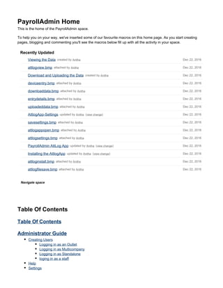 Dec 22, 2016attached by Anithaattlogfilesave.bmp
Dec 22, 2016attached by Anithaattloginstall.bmp
Dec 22, 2016( )view changeupdated by AnithaInstalling the AttlogApp
Dec 22, 2016( )view changeupdated by AnithaPayrollAdmin AttLog App
Dec 22, 2016attached by Anithaattlogsettings.bmp
Dec 22, 2016attached by Anithaattlogappopen.bmp
Dec 22, 2016attached by Anithasavesettings.bmp
Dec 22, 2016( )view changeupdated by AnithaAttlogApp-Settings
Dec 22, 2016attached by Anithauploadeddata.bmp
Dec 22, 2016attached by Anithaentrydetails.bmp
Dec 22, 2016attached by Anithadownloaddata.bmp
Dec 22, 2016attached by Anithadeviceentry.bmp
Dec 22, 2016created by AnithaDownload and Uploading the Data
Dec 22, 2016attached by Anithaattlogview.bmp
Dec 22, 2016created by AnithaViewing the Data
PayrollAdmin Home
This is the home of the PayrollAdmin space.
To help you on your way, we've inserted some of our favourite macros on this home page. As you start creating
pages, blogging and commenting you'll see the macros below fill up with all the activity in your space.
Recently Updated
Navigate space
Table Of Contents
Table Of Contents
Administrator Guide
Creating Users
Logging in as an Outlet
Logging in as Multicompany
Logging in as Standalone
loging in as a staff
Help
Settings
 