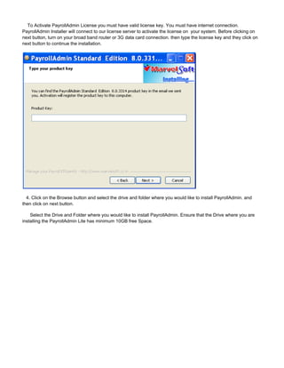 To Activate PayrollAdmin License you must have valid license key. You must have internet connection.
PayrollAdmin Installer will connect to our license server to activate the license on your system. Before clicking on
next button, turn on your broad band router or 3G data card connection. then type the license key and they click on
next button to continue the installation.
4. Click on the Browse button and select the drive and folder where you would like to install PayrollAdmin. and
then click on next button.
Select the Drive and Folder where you would like to install PayrollAdmin. Ensure that the Drive where you are
installing the PayrollAdmin Lite has minimum 10GB free Space.
 
