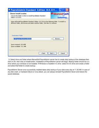 5. Select drive and folder where MarvelSoft PayrollAdmin server has to create daily backup of the database.then
click on Ok. then click on Install button. Installation of PAyrollAdmin server will begin. Backup folder should be in a
drive where your windows is not installed. If Windows is installed in C drive. select D or E drive and create a folder
and select that folder to create backup.
PayrollAdmin Server once successfully installed takes daily backup of your data every day at 11.30 AM. In case of
any disk crash, or hardware failure or virus attack. you can always reinstall PayrollAdmin Sever and restore the
saved database.
 