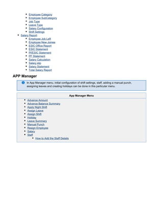 Employee Category
Employee SubCategory
Job Type
Leave Type
Salary Configuration
Shift Settings
Salary Report
Employee Job Left
Employee New Joinee
ESIC Office Report
ESIC Statement
Pf/ESIC Statement
PF Statement
Salary Calculation
Salary slip
Salary Statement
Total Salary Report
APP Manager
In App Manager menu, initial configuration of shift settings, staff, adding a manual punch,
assigning leaves and creating holidays can be done in this particular menu.
App Manager Menu
Advance Amount
Advance Balance Summary
Apply Night Shift
Assign Leave
Assign Shift
Holiday
Leave Summary
Manual Punch
Resign Employee
Salary
Staff
How to Add the Staff Details
 