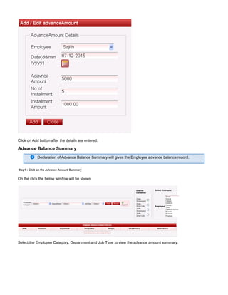 Click on Add button after the details are entered.
Advance Balance Summary
Declaration of Advance Balance Summary will gives the Employee advance balance record.
Step1 : Click on the Advance Amount Summary
On the click the below window will be shown
Select the Employee Category, Department and Job Type to view the advance amount summary.
 