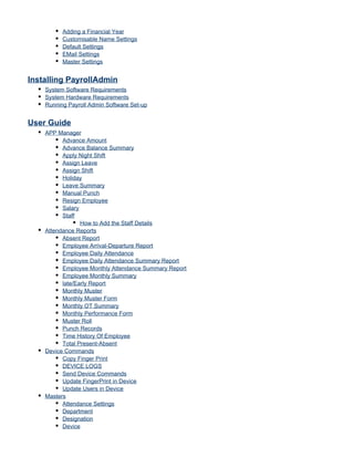 Adding a Financial Year
Customisable Name Settings
Default Settings
EMail Settings
Master Settings
Installing PayrollAdmin
System Software Requirements
System Hardware Requirements
Running Payroll Admin Software Set-up
User Guide
APP Manager
Advance Amount
Advance Balance Summary
Apply Night Shift
Assign Leave
Assign Shift
Holiday
Leave Summary
Manual Punch
Resign Employee
Salary
Staff
How to Add the Staff Details
Attendance Reports
Absent Report
Employee Arrival-Departure Report
Employee Daily Attendance
Employee Daily Attendance Summary Report
Employee Monthly Attendance Summary Report
Employee Monthly Summary
late/Early Report
Monthly Muster
Monthly Muster Form
Monthly OT Summary
Monthly Performance Form
Muster Roll
Punch Records
Time History Of Employee
Total Present-Absent
Device Commands
Copy Finger Print
DEVICE LOGS
Send Device Commands
Update FingerPrint in Device
Update Users in Device
Masters
Attendance Settings
Department
Designation
Device
 