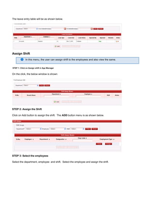 The leave entry table will be as shown below.
Assign Shift
In this menu, the user can assign shift to the employees and also view the same.
STEP 1: Click on Assign shift in App Manager
On the click, the below window is shown
STEP 2: Assign the Shift
Click on Add button to assign the shift. The button menu is as shown below.ADD
STEP 3: Select the employees
Select the department, employee and shift. Select the employee and assign the shift.
 