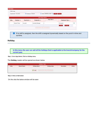 If no shift is assigned, then the shift is assigned dynamically based on the punch in-time and
out-time.
Holiday
In this menu the user can add all the holidays that is applicable to the branch/company for the
current year.
Step 1: Go to App Admin, Click on Holiday menu.
The master will be opened as shown below.Holiday
Step 2: Click on Add button
On the click the below window will be seen
 