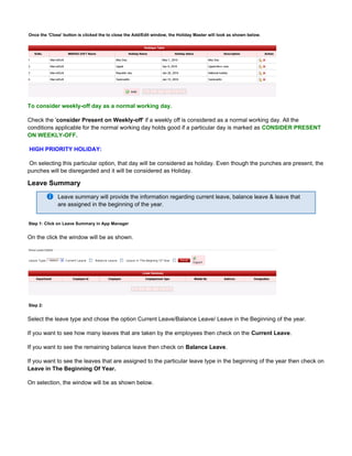 Once the button is clicked the to close the Add/Edit window, the Holiday Master will look as shown below.'Close'
To consider weekly-off day as a normal working day.
Check the ' ' if a weekly off is considered as a normal working day. All theconsider Present on Weekly-off
conditions applicable for the normal working day holds good if a particular day is marked as CONSIDER PRESENT
ON WEEKLY-OFF.
HIGH PRIORITY HOLIDAY:
On selecting this particular option, that day will be considered as holiday. Even though the punches are present, the
punches will be disregarded and it will be considered as Holiday.
Leave Summary
Leave summary will provide the information regarding current leave, balance leave & leave that
are assigned in the beginning of the year.
Step 1: Click on Leave Summary in App Manager
On the click the window will be as shown.
Step 2:
Select the leave type and chose the option Current Leave/Balance Leave/ Leave in the Beginning of the year.
If you want to see how many leaves that are taken by the employees then check on the .Current Leave
If you want to see the remaining balance leave then check on .Balance Leave
If you want to see the leaves that are assigned to the particular leave type in the beginning of the year then check on
Leave in The Beginning Of Year.
On selection, the window will be as shown below.
 