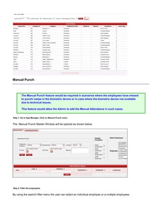 Manual Punch
The Manual Punch feature would be required in scenarios where the employees have missed
to punch/ swipe in the biometric device or in case where the biometric device not available
due to technical issues.
This feature would allow the Admin to add the Manual Attendance in such cases.
Step 1: Go to App Manager, Click on Manual Punch menu.
The Manual Punch Master Window will be opened as shown below.
Step 2: Filter the employee/s.
By using the search/ filter menu the user can select an individual employee or a multiple employees.
 