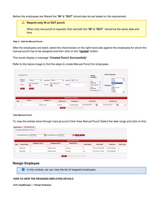 Before the employees are filtered the " " & " " should also be set based on the requirement.IN OUT
Require only IN or OUT punch
When only one punch is required, then set both the " " & " " should be the same date andIN OUT
time.
Step 3: Add the Manual Punch.
After the employees are listed, select the check boxes on the right hand side against the employees for whom the
manual punch has to be assigned and then click on the " " button.Update
This would display a message " "Created Punch Successfully
Refer to the below image to find the steps to create Manual Punch for employees.
View Manual Punch
To view the entries done through manual punch.Click View Manual Punch.Select the date range and click on find.
Resign Employee
In this module, we can view the list of resigned employees.
HOW TO VIEW THE RESIGNED EMPLOYEE DETAILS
GoTo AppManager - > Resign Employee
 