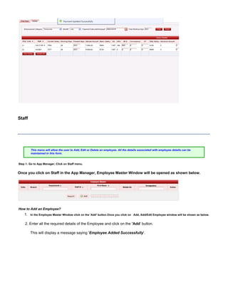 1.
Staff
This menu will allow the user to Add, Edit or Delete an employee. All the details associated with employee details can be
maintained in this form.
Step 1: Go to App Manager, Click on Staff menu.
Once you click on Staff in the App Manager, Employee Master Window will be opened as shown below.
How to Add an Employee?
In the Employee Master Window click on the ' ' button.Add Once you click on Add, Add/Edit Employee window will be shown as below.
2. Enter all the required details of the Employee and click on the ' button.'Add
This will display a message saying ' '.Employee Added Successfully
 