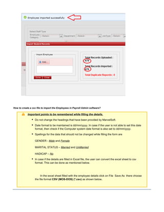 How to create a csv file to import the Employees in Payroll Admin software?
Important points to be remembered while filling the details.
Do not change the headings that have been provided by MarvelSoft.
Date format to be maintained is dd/mm/yyyy. In case if the user is not able to set this date
format, then check if the Computer system date format is also set to dd/mm/yyyy.
Spellings for the data that should not be changed while filling the form are
GENDER - Male and Female
MARITAL STATUS – Married and UnMarried
HADICAP – No
In case if the details are filled in Excel file, the user can convert the excel sheet to csv
format. This can be done as mentioned below.
In the excel sheet filled with the employee details click on File Save As there choose
the file format as shown belowCSV (MOS-DOS) (*.csv) .
 