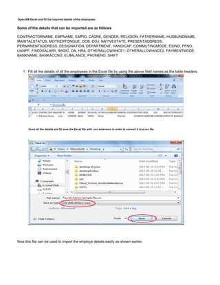 1.
Open MS Excel and fill the required details of the employees.
Some of the details that can be imported are as follows
CONTRACTORNAME, EMPNAME, EMPID, CADRE, GENDER, RELIGION, FATHERNAME, HUSBUNDNAME,
MARITALSTATUS, MOTHERTONGUE, DOB, DOJ, NATIVESTATE, PRESENTADDRESS,
PERMANENTADDRESS, DESIGNATION, DEPARTMENT, HANDICAP, COMMUTINGMODE, ESINO, PFNO,
UANPF, FIXEDSALARY, BASIC, DA, HRA, OTHERALLOWANCE1, OTHERALLOWANCE2, PAYMENTMODE,
BANKNAME, BANKACCNO, ELBALANCE, PHONENO, SHIFT
Fill all the details of all the employees in the Excel file by using the above field names as the table headers.
Once all the details are fill save the Excel file with .csv extension in order to convert it to a csv file.
Now this file can be used to import the employe details easily as shown earlier.
 