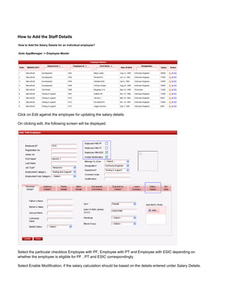 How to Add the Staff Details
How to Add the Salary Details for an individual employee?
Goto AppManager -> Employee Master
Click on Edit against the employee for updating the salary details.
On clicking edit, the following screen will be displayed.
Select the particular checkbox Employee with PF, Employee with PT and Employee with ESIC depending on
whether the employee is eligible for PF , PT and ESIC correspondingly.
Select Enable Modification, if the salary calculation should be based on the details entered under Salary Details.
 
