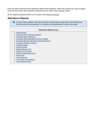 Enter the date of Leaving and the experience details of the employee. Select Has Left the Job. Click on update.
Once the Has Left the Job is selected, employee won't be visible under employee master.
All the resigned employee details can be viewed under Resign Employee
Attendance Reports
In Payroll Admin software, Attendance reports are generated on daily basis and monthly basis.
Punch records of the employees in a company are also generated in a given time range.
Attendance Reports menu
Absent Report
Employee Arrival-Departure Report
Employee Daily Attendance
Employee Daily Attendance Summary Report
Employee Monthly Attendance Summary Report
Employee Monthly Summary
late/Early Report
Monthly Muster
Monthly Muster Form
Monthly OT Summary
Monthly Performance Form
Muster Roll
Punch Records
Time History Of Employee
Total Present-Absent
 