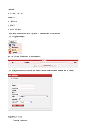 1.
1.ADMIN
2. MULTICOMPANY
3.OUTLET
4. CASHIER
5. STAFF
6. STANDALONE
Logins with respect to the authority given to the users will explained later.
Click on Options-Users
We can see the user master as shown below.
Click on Add button to add the user details. On the click the below window will be shown.
Steps to Add users:
Enter the user name.
 