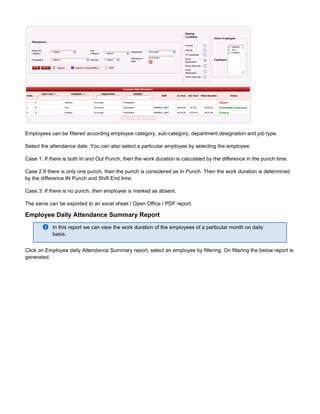 Employees can be filtered according employee category, sub-category, department,designation and job type.
Select the attendance date. You can also select a particular employee by selecting the employee.
Case 1: If there is both In and Out Punch, then the work duration is calculated by the difference in the punch time.
Case 2:If there is only one punch, then the punch is considered as In Punch. Then the work duration is determined
by the difference IN Punch and Shift End time.
Case 3: If there is no punch, then employee is marked as absent.
The same can be exported to an excel sheet / Open Office / PDF report.
Employee Daily Attendance Summary Report
In this report we can view the work duration of the employees of a particular month on daily
basis.
Click on Employee daily Attendance Summary report, select an employee by filtering. On filtering the below report is
generated.
 
