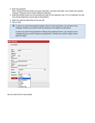 2.
3.
4.
5.
Enter the password.
Note:- Password should contain one upper case letter, one lower case letter, one number and a special
character. Password should contain atleast 6 characters.
Selecting Enabled means you are activating the login for the respective user. If it is not selected, the user
even though added they cannot login to PayrollAdmin.
Select the authority depending on the user role.
Click on Add.
In case if you add wrong password pattern which is not as said above, you will get an error
message. therefore you need to enter the password in the pattern as said above.
In case if you enter wrong password in Retype new password column, you will get an error
message saying you have re-typed wrong password. Therefore you need to retype correct
password again.
We can view the list of users added.
 