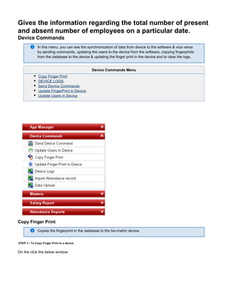Gives the information regarding the total number of present
and absent number of employees on a particular date.
Device Commands
In this menu, you can see the synchronization of data from device to the software & vice versa
by sending commands, updating the users to the device from the software, copying fingerprints
from the database to the device & updating the finger print in the device and to clear the logs.
Device Commands Menu
Copy Finger Print
DEVICE LOGS
Send Device Commands
Update FingerPrint in Device
Update Users in Device
Copy Finger Print
Copies the fingerprint in the database to the bio-metric device.
STEP 1:- To Copy Finger Print to a device
On the click the below window
 