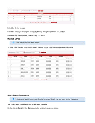 Select the device to copy.
Select the employee finger print to copy by filtering through department and job type.
After selecting the employee, click on Copy To Device.
DEVICE LOGS
Finds the log records of the device.
To know know the logs in the device, select the date range. Logs are displayed as shown below
Send Device Commands
In this menu, we will know regarding the command details that has been sent to the device.
Step 1:- GoTo Device Commands and click on Send Device Commands
On the click on the window is as shown below.Send Device Commands,
 