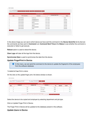 In the above image you can see to which device we have sent the command in the list & what areDevice Serial No
the commands we have sent in List, & the to see whether the command isCommand Command Sent Time, Status
executed or failed to get execute.
Reboot option is used to reboot the device.
Clear Logs will clear all the logs from the device.
Synchronize Data is used to synchronize the data from the device.
Update FingerPrint in Device
In this menu, we can send the command to the device to update the fingerprint of the employees
from the software database.
To Update the Finger Print in a device
On the click on the update finger print, the below window is shown.
Select the device to be copied and employee by selecting department and job type.
Click on Update Finger Print in Device.
The Finger Print in Device will be updated to the database present in the software.
Update Users in Device
 