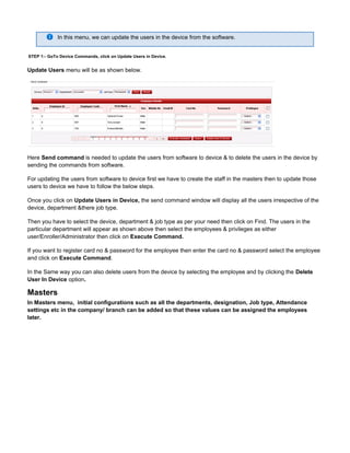 In this menu, we can update the users in the device from the software.
STEP 1:- GoTo Device Commands, click on Update Users in Device.
Update Users menu will be as shown below.
Here is needed to update the users from software to device & to delete the users in the device bySend command
sending the commands from software.
For updating the users from software to device first we have to create the staff in the masters then to update those
users to device we have to follow the below steps.
Once you click on the send command window will display all the users irrespective of theUpdate Users in Device,
device, department &there job type.
Then you have to select the device, department & job type as per your need then click on Find. The users in the
particular department will appear as shown above then select the employees & privileges as either
user/Enroller/Administrator then click on Execute Command.
If you want to register card no & password for the employee then enter the card no & password select the employee
and click on .Execute Command
In the Same way you can also delete users from the device by selecting the employee and by clicking the Delete
optionUser In Device .
Masters
In Masters menu, initial configurations such as all the departments, designation, Job type, Attendance
settings etc in the company/ branch can be added so that these values can be assigned the employees
later.
 