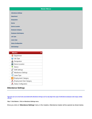 Master Menus
Attendance Settings
Department
Designation
Device
Device Location
Employee Category
Employee SubCategory
Job Type
Leave Type
Salary Configuration
Shift Settings
Attendance Settings
Here the user can set all rules associated with attendance timings such as day begin time, type of attendance,employee code range, weekly
offs etc.
Step 1: Goto Masters , Click on Attendance Settings menu.
Once you click on ' ' menu in the masters, Attendance master will be opened as shown below.Attendance Settings
 