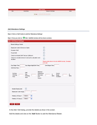 Add Attendance Settings
Step 2: Click on button to add the 'Attendance Settings'.'Add'
Step 3: Once you click on Add, Add/Edit window will be shown as below.
In the Add / Edit dialog, provide the details as show in the screen.
Add the details and click on the ' ' Button to add the Attendance Master.Add
 