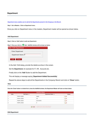 Department
Department menu enables user to add all the Departments present in the Company or the Branch.
Step 1: Go to Masters , Click on Department menu.
Once you click on Department menu in the masters, Department master will be opened as shown below.
Add Department
Step 2: Click on button to add new Department.'Add'
Step 3: Once you click on Add, Add/Edit window will be shown as below.
In the Add / Edit dialog, provide the details as show in the screen.
Set the for example for IT, HR, Accounts etc.Department,
Finally click on the ' ' Button to add the Department.Add
This will display a message saying ' '.Department Added Successfully
Repeat the above steps to add all the Departments in the Company/ Branch and click on ' ' button.Close
View
Once the button is clicked the to close the Add/Edit window, the Department Master will look as shown below.'Close'
Edit Department
 