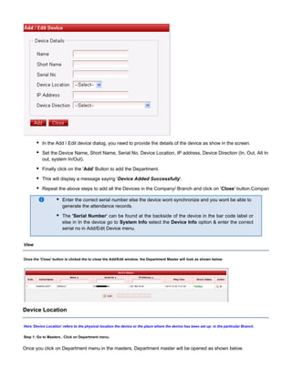In the Add / Edit device dialog, you need to provide the details of the device as show in the screen.
Set the Device Name, Short Name, Serial No, Device Location, IP address, Device Direction (In, Out, Alt In
out, system In/Out).
Finally click on the ' ' Button to add the Department.Add
This will display a message saying ' '.Device Added Successfully
Repeat the above steps to add all the Devices in the Company/ Branch and click on ' ' button.CompanyClose
Enter the correct serial number else the device wont synchronize and you wont be able to
generate the attendance records.
The ' can be found at the backside of the device in the bar code label or'Serial Number
else in In the device go to select the option & enter the correctSystem Info Device Info
serial no in Add/Edit Device menu.
View
Once the button is clicked the to close the Add/Edit window, the Department Master will look as shown below.'Close'
Device Location
Here ' ' refers to the physical location the device or the place where the device has been set up in the particular Branch.Device Location
Step 1: Go to Masters , Click on Department menu.
Once you click on Department menu in the masters, Department master will be opened as shown below.
 