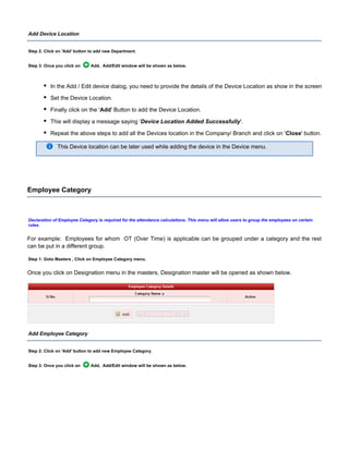 Add Device Location
Step 2: Click on button to add new Department.'Add'
Step 3: Once you click on Add, Add/Edit window will be shown as below.
In the Add / Edit device dialog, you need to provide the details of the Device Location as show in the screen.
Set the Device Location.
Finally click on the ' ' Button to add the Device Location.Add
This will display a message saying ' '.Device Location Added Successfully
Repeat the above steps to add all the Devices location in the Company/ Branch and click on ' ' button.Close
This Device location can be later used while adding the device in the Device menu.
Employee Category
Declaration of Employee Category is required for the attendance calculations. This menu will allow users to group the employees on certain
rules.
For example: Employees for whom OT (Over Time) is applicable can be grouped under a category and the rest
can be put in a different group.
Step 1: Goto Masters , Click on Employee Category menu.
Once you click on Designation menu in the masters, Designation master will be opened as shown below.
Add Employee Category
Step 2: Click on button to add new Employee Category.'Add'
Step 3: Once you click on Add, Add/Edit window will be shown as below.
 