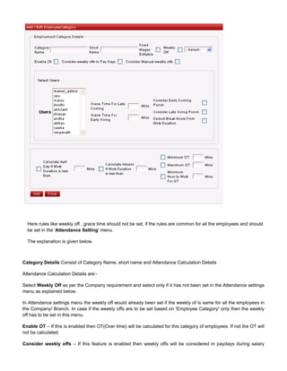 Here rules like weekly off , grace time should not be set, if the rules are common for all the employees and should
be set in the ' ' menu.Attendance Setting
The explanation is given below.
Category Details Consist of Category Name, short name and Attendance Calculation Details
Attendance Calculation Details are:-
Select as per the Company requirement and select only if it has not been set in the Attendance settingsWeekly Off
menu as explained below.
In Attendance settings menu the weekly off would already been set if the weekly of is same for all the employees in
the Company/ Branch. In case if the weekly offs are to be set based on 'Employee Category' only then the weekly
off has to be set in this menu.
Enable OT – If this is enabled then OT(Over time) will be calculated for this category of employees. If not the OT will
not be calculated.
Consider weekly offs – If this feature is enabled then weekly offs will be considered in paydays during salary
 