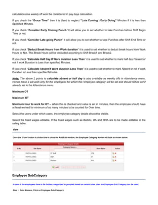 calculation else weekly off wont be considered in pay days calculation.
If you check the “ then it is Used to neglect Minutes if it is less thanGrace Time” ”Late Coming  Early Going”
Specified Minutes.
If you check “ “it will allow you to set whether to take Punches before Shift BeginConsider Early Coming Punch
Time or not.
If you check “ ” it will allow you to set whether to take Punches after Shift End Time orConsider Late going Punch
not.
If you check “ ” it is used to set whether to deduct break hours from WorkDeduct Break Hours from Work duration
Hours or Not. This Break Hours will be deducted according to Shift Break1 and Break2.
If you check “ ” it is used to set whether to mark half day Present orCalculate Half Day If Work duration Less Than
not If work Duration is Less than specified Minutes.
If you check “ ” it is used to set whether to mark Absent or not If workCalculate Absent If Work duration Less Than
Duration is Less than specified Minutes.
Note: The above 2 points to calculate absent or half day is also available as weekly offs in Attendance menu.
Hence these 2 will work only for the employees for whom this 'employee category' will be set and should not be set if
already set in the Attendance menu.
Minimum OT
Maximum OT
Minimum hour to work for OT – When this is checked and value is set in minutes, then the employee should have
at least worked for minimum of so many minutes to be counted for Over time.
Select the users under which users, the employee category details should be visible.
Select the fixed wages editable, If the fixed wages such as BASIC, DA and HRA are to be made editable in the
salary table.
View
Once the button is clicked the to close the Add/Edit window, the Employee Category Master will look as shown below.'Close'
Employee SubCategory
In case if the employees have to be further categorized or grouped based on certain rules, then the Employee Sub Category can be used.
Step 1: Goto Masters, Click on Employee Sub-Category.
 