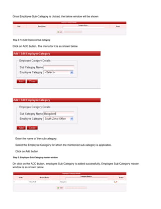 Once Employee Sub-Category is clicked, the below window will be shown
Step 2: To Add Employee Sub-Category
Click on ADD button. The menu for it is as shown below
Enter the name of the sub category.
Select the Employee Category for which the mentioned sub-category is applicable.
Click on Add button
Step 3: Employee Sub-Category master window
On click on the ADD button, employee Sub-Category is added successfully. Employee Sub-Category master
window is as shown below.
 