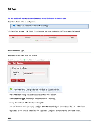 Job Type
Job Type is required to specify if the employees are going to work on permanent or temporary basis.
Step 1: Go to Masters , Click on Job Type menu.
Jobtype is also referred to as Service Type
Once you click on ' ' menu in the masters, Job Type master will be opened as shown below.Job Type
Adde Job/Service Type
Step 2: Click on button to add new Job Type.'Add'
Step 3: Once you click on Add, Add/Edit window will be shown as below.
In the Add / Edit dialog, provide the details as show in the screen.
Set the for example for Permanent or Temporary.Service Type,
Finally click on the ' ' Button to add the jobtype.Add
This will display a message saying ' ' as shown below the Add / Edit screen.Jobtype Added Successfully
Repeat the above steps to add all the JobType in the Company/ Branch and click on ' ' button.Close
View
 
