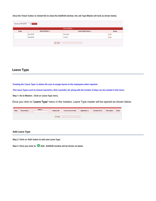 Once the button is clicked the to close the Add/Edit window, the Job Type Master will look as shown below.'Close'
Leave Type
Creating the ' is allows the user to assign leaves to the employees when required.Leave Type'
The Leave Types such as Casual Leave(CL), Sick Leave(SL) etc along with the number of days can be created in this menu.
Step 1: Go to Masters , Click on Leave Type menu.
Once you click on ' ' menu in the masters, Leave Type master will be opened as shown below.Leave Type
Add Leave Type
Step 2: Click on button to add new Leave Type.'Add'
Step 3: Once you click on Add, Add/Edit window will be shown as below.
 